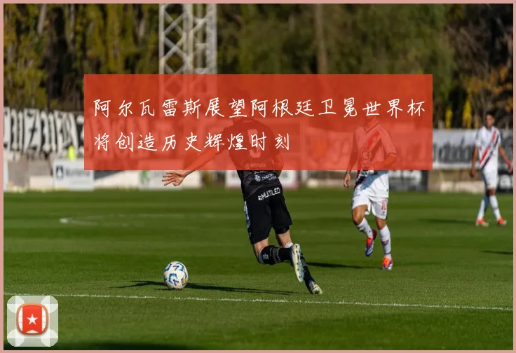 阿尔瓦雷斯展望阿根廷卫冕世界杯将创造历史辉煌时刻