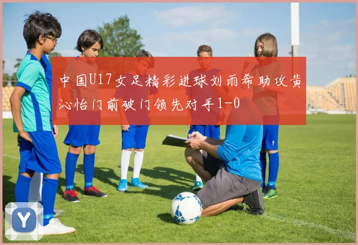 中国U17女足精彩进球刘雨希助攻黄沁怡门前破门领先对手1-0