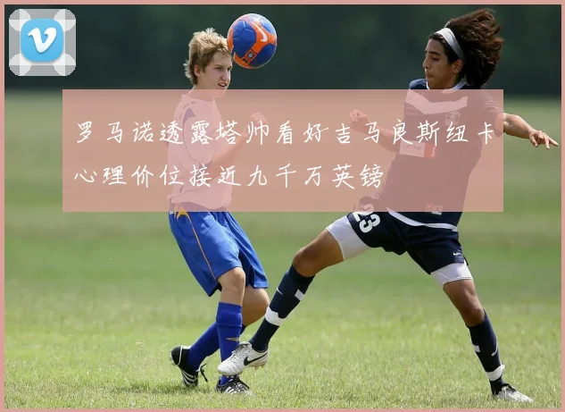 罗马诺透露塔帅看好吉马良斯纽卡心理价位接近九千万英镑