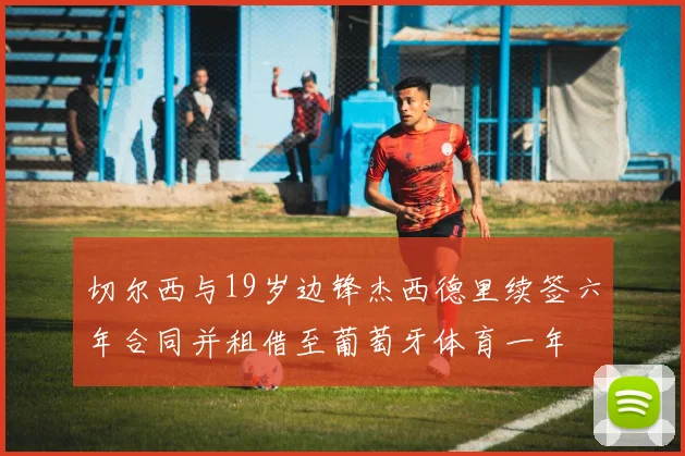 切尔西与19岁边锋杰西德里续签六年合同并租借至葡萄牙体育一年