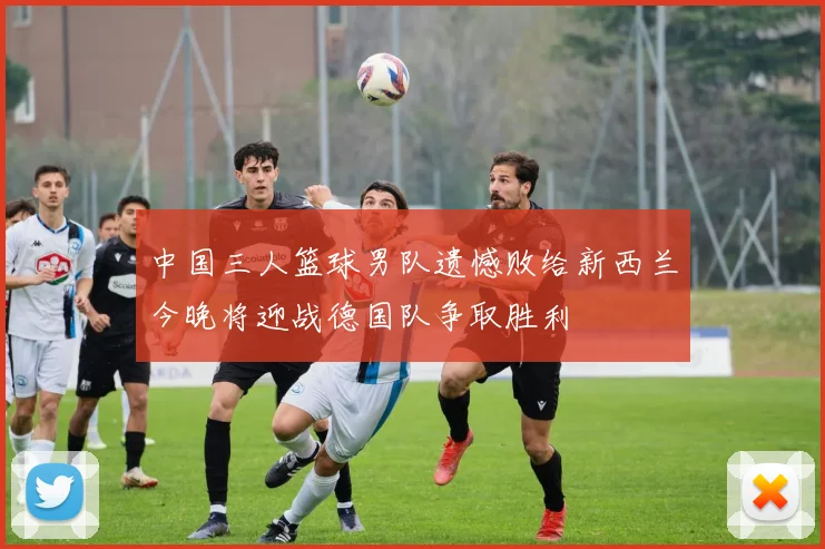 中国三人篮球男队遗憾败给新西兰今晚将迎战德国队争取胜利