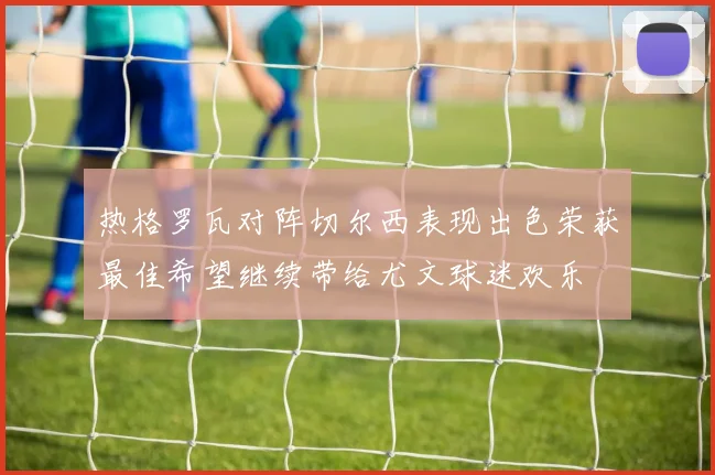 热格罗瓦对阵切尔西表现出色荣获最佳希望继续带给尤文球迷欢乐