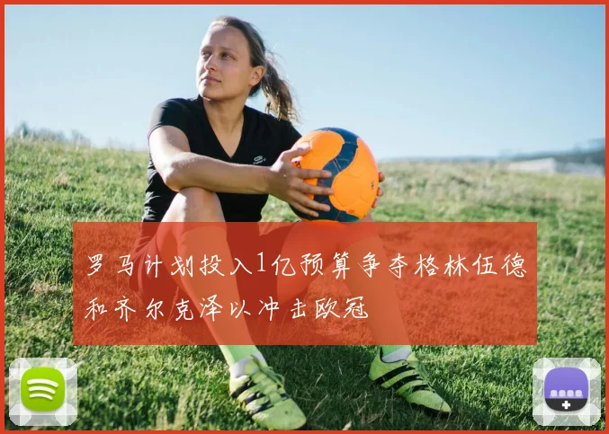罗马计划投入1亿预算争夺格林伍德和齐尔克泽以冲击欧冠