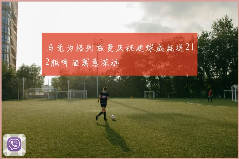 马竞为格列兹曼庆祝进球成就送212瓶啤酒寓意深远