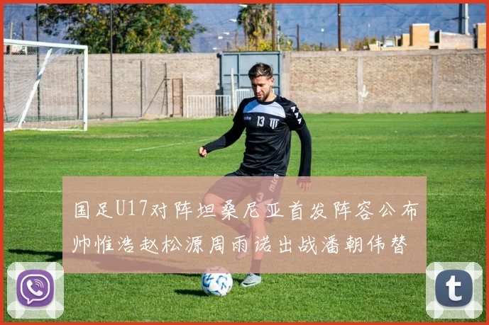 国足U17对阵坦桑尼亚首发阵容公布帅惟浩赵松源周雨诺出战潘朝伟替补