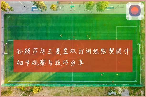孙颖莎与王曼昱双打训练默契提升细节观察与技巧分享