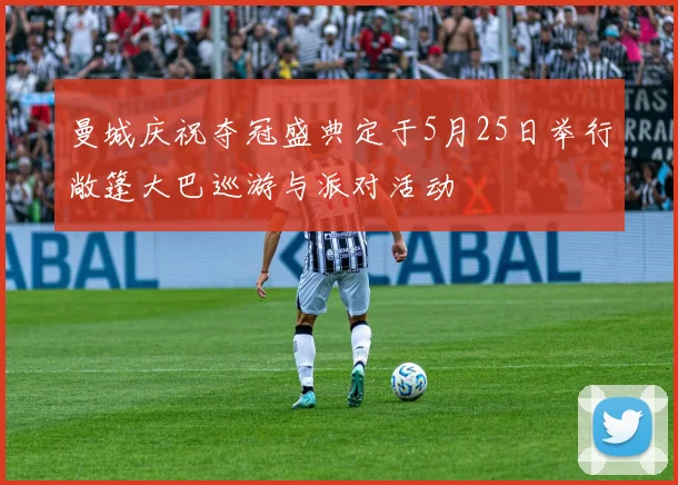 曼城庆祝夺冠盛典定于5月25日举行敞篷大巴巡游与派对活动