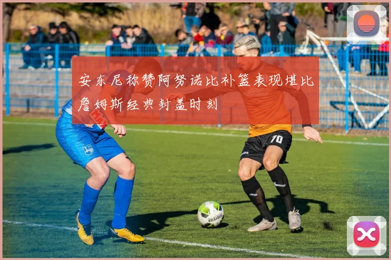 安东尼称赞阿努诺比补篮表现堪比詹姆斯经典封盖时刻