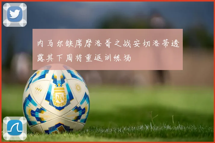 内马尔缺席摩洛哥之战安切洛蒂透露其下周将重返训练场
