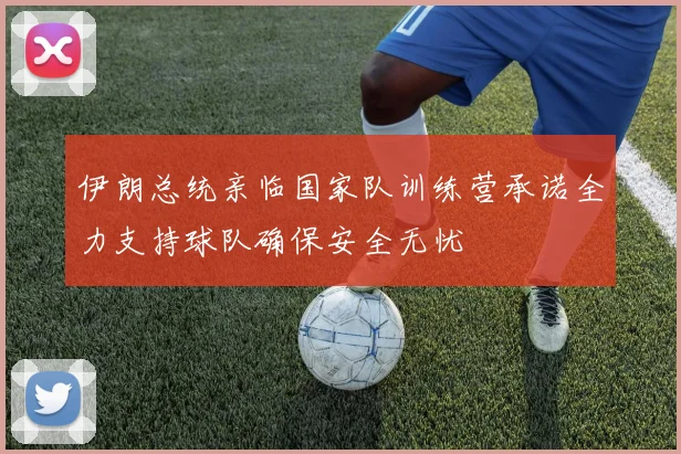 伊朗总统亲临国家队训练营承诺全力支持球队确保安全无忧