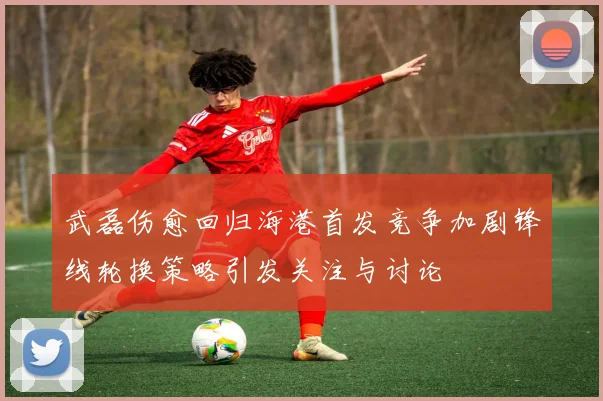 武磊伤愈回归海港首发竞争加剧锋线轮换策略引发关注与讨论