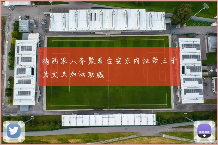 梅西家人齐聚看台安东内拉带三子为丈夫加油助威