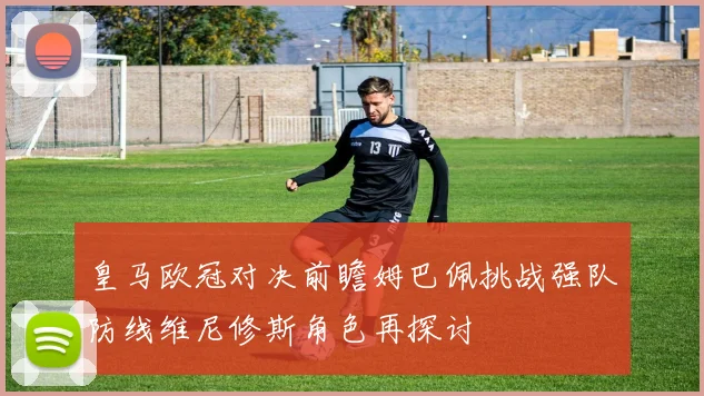 皇马欧冠对决前瞻姆巴佩挑战强队防线维尼修斯角色再探讨