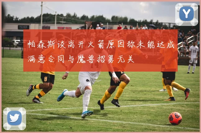 帕森斯谈离开火箭原因称未能达成满意合同与魔兽招募无关