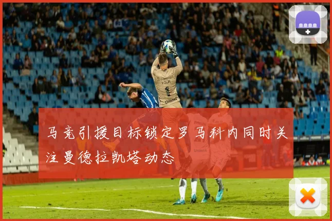 马竞引援目标锁定罗马科内同时关注曼德拉凯塔动态