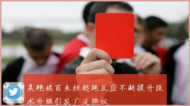 吴艳妮百米栏起跑反应不断提升技术升级引发广泛热议