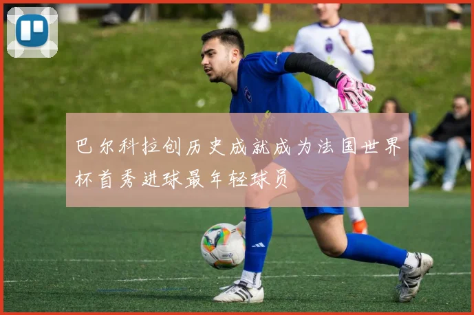 巴尔科拉创历史成就成为法国世界杯首秀进球最年轻球员
