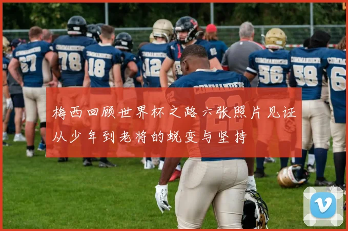 梅西回顾世界杯之路六张照片见证从少年到老将的蜕变与坚持