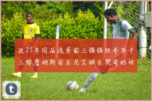 近25年同届选秀前三强强联手华子三球詹姆斯安东尼艾顿东契奇的传奇故事