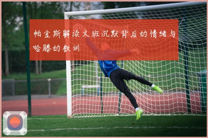 帕金斯解读文班沉默背后的情绪与哈滕的教训