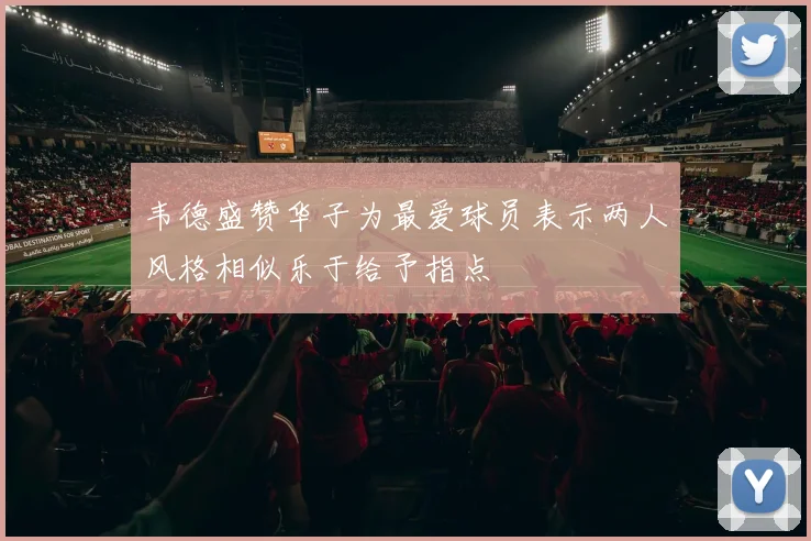 韦德盛赞华子为最爱球员表示两人风格相似乐于给予指点