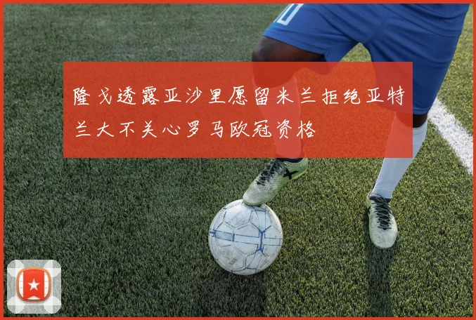 隆戈透露亚沙里愿留米兰拒绝亚特兰大不关心罗马欧冠资格