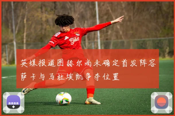 英媒报道图赫尔尚未确定首发阵容萨卡与马杜埃凯争夺位置