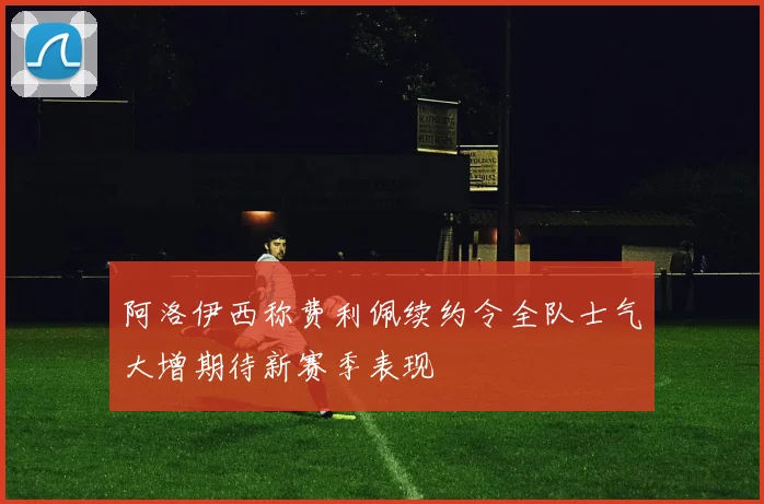 阿洛伊西称费利佩续约令全队士气大增期待新赛季表现