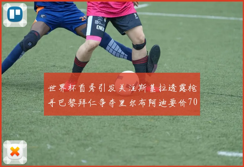 世界杯首秀引发关注斯基拉透露枪手巴黎拜仁争夺里尔布阿迪要价7000万欧